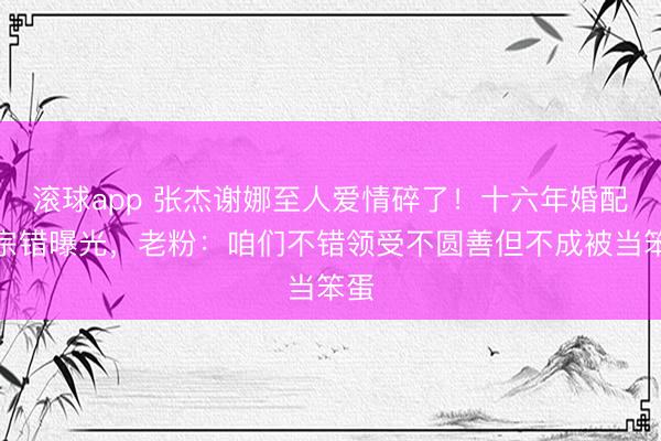 滚球app 张杰谢娜至人爱情碎了！十六年婚配三宗错曝光，老粉：咱们不错领受不圆善但不成被当笨蛋
