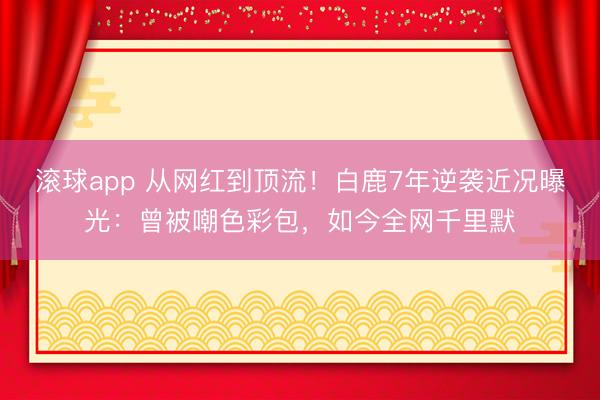 滚球app 从网红到顶流！白鹿7年逆袭近况曝光：曾被嘲色彩包，如今全网千里默