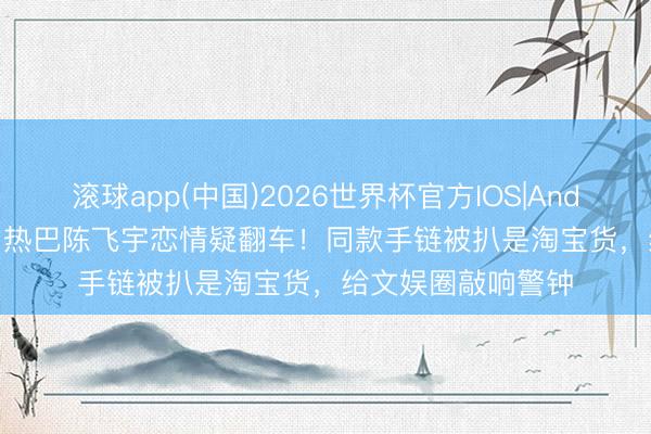 滚球app(中国)2026世界杯官方IOS|Android手机app下载 热巴陈飞宇恋情疑翻车！同款手链被扒是淘宝货，给文娱圈敲响警钟