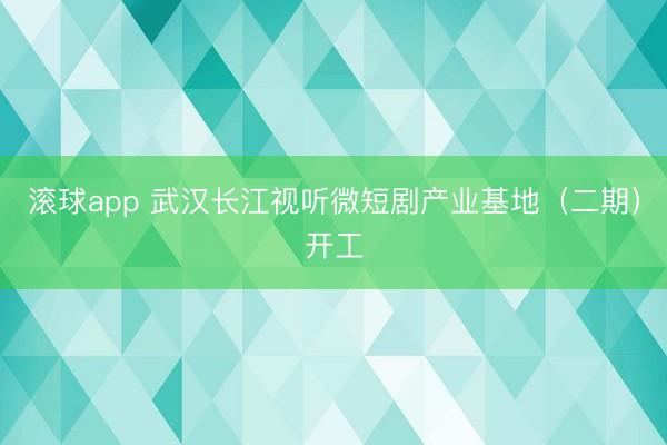 滚球app 武汉长江视听微短剧产业基地（二期）开工