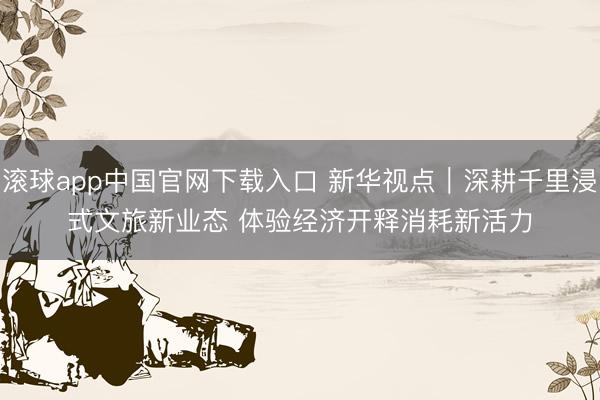 滚球app中国官网下载入口 新华视点｜深耕千里浸式文旅新业态 体验经济开释消耗新活力