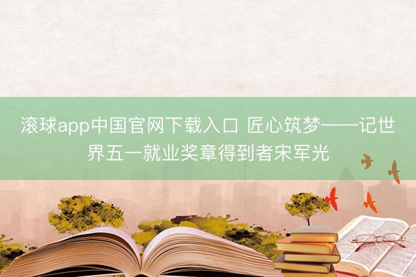 滚球app中国官网下载入口 匠心筑梦——记世界五一就业奖章得到者宋军光