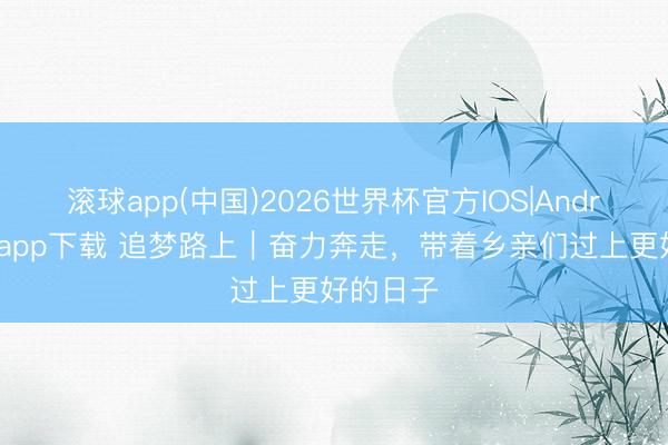 滚球app(中国)2026世界杯官方IOS|Android手机app下载 追梦路上｜奋力奔走，带着乡亲们过上更好的日子