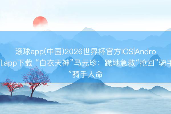 滚球app(中国)2026世界杯官方IOS|Android手机app下载 “白衣天神”马元珍：跪地急救“抢回”骑手人命