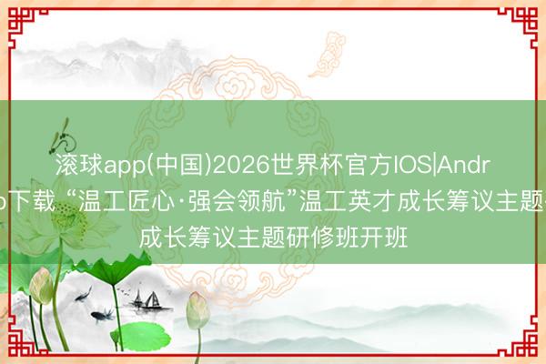 滚球app(中国)2026世界杯官方IOS|Android手机app下载 “温工匠心·强会领航”温工英才成长筹议主题研修班开班