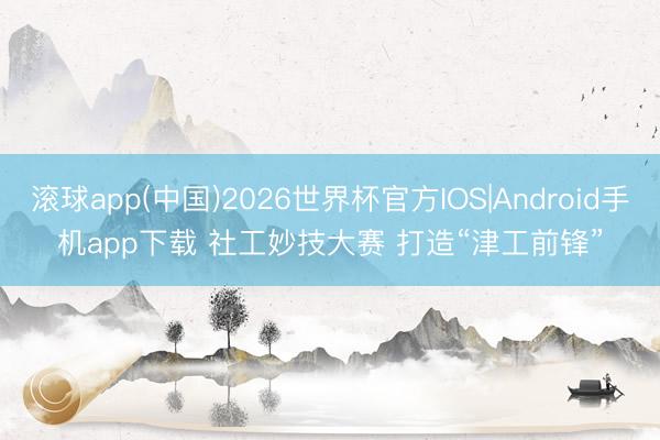 滚球app(中国)2026世界杯官方IOS|Android手机app下载 社工妙技大赛 打造“津工前锋”