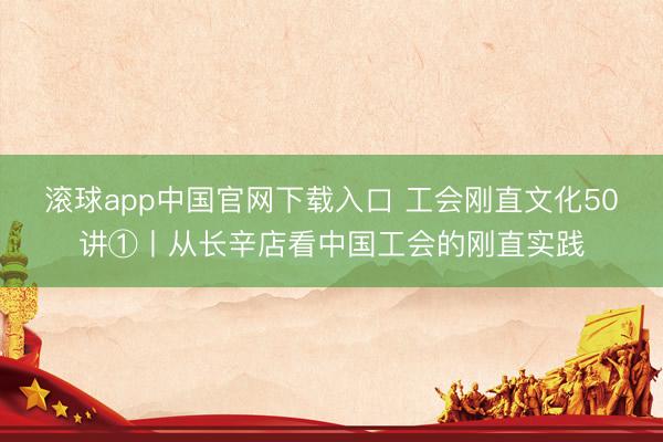 滚球app中国官网下载入口 工会刚直文化50讲①丨从长辛店看中国工会的刚直实践