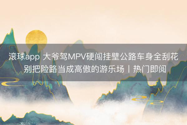 滚球app 大爷驾MPV硬闯挂壁公路车身全刮花 别把险路当成高傲的游乐场丨热门即阅
