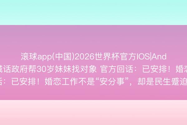 滚球app(中国)2026世界杯官方IOS|Android手机app下载 哥哥喊话政府帮30岁妹妹找对象 官方回话：已安排！婚恋工作不是“安分事”，却是民生蹙迫事丨热门即阅