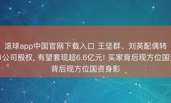 滚球app中国官网下载入口 王坚群、刘英配偶转让上市公司股权， 有望套现超6.6亿元! 买家背后现方位国资身影