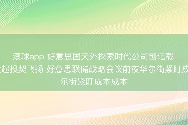 滚球app 好意思国天外探索时代公司创记载IPO引发起投契飞扬 好意思联储战略会议前夜华尔街紧盯成本成本