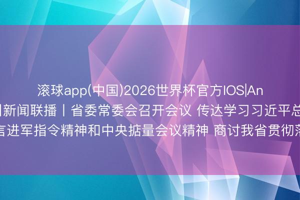 滚球app(中国)2026世界杯官方IOS|Android手机app下载 四川新闻联播丨省委常委会召开会议 传达学习习近平总通知掂量进军语言进军指令精神和中央掂量会议精神 商讨我省贯彻落实成见 决定召开中共四川省委十二届九次全会