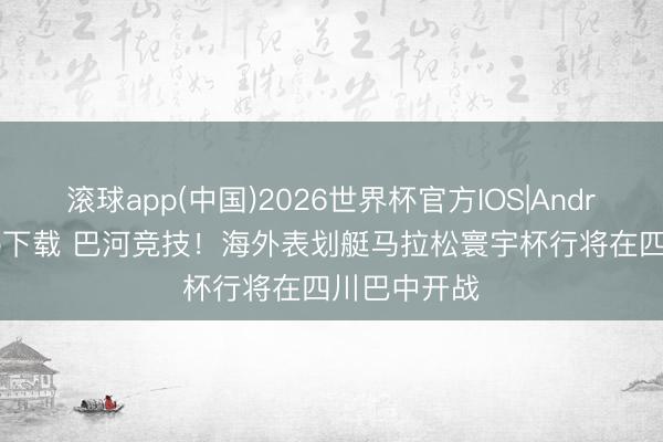 滚球app(中国)2026世界杯官方IOS|Android手机app下载 巴河竞技！海外表划艇马拉松寰宇杯行将在四川巴中开战