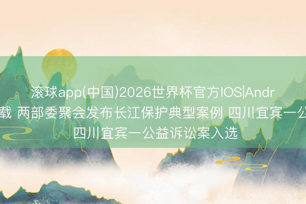 滚球app(中国)2026世界杯官方IOS|Android手机app下载 两部委聚会发布长江保护典型案例 四川宜宾一公益诉讼案入选