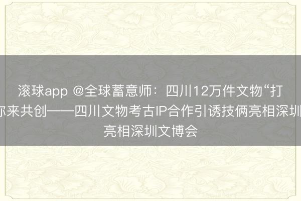 滚球app @全球蓄意师：四川12万件文物“打包”等你来共创——四川文物考古IP合作引诱技俩亮相深圳文博会