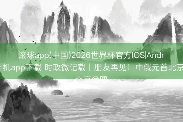 滚球app(中国)2026世界杯官方IOS|Android手机app下载 时政微记载丨朋友再见！中俄元首北京会晤