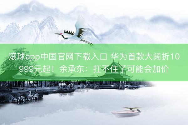 滚球app中国官网下载入口 华为首款大阔折10999元起!余承东:扛不住了可能会加价