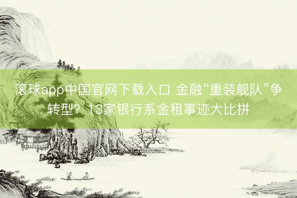 滚球app中国官网下载入口 金融“重装舰队”争转型?13家银行系金租事迹大比拼