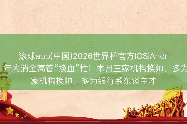 滚球app(中国)2026世界杯官方IOS|Android手机app下载 年内消金高管“换血”忙!本月三家机构换帅,多为银行系东谈主才