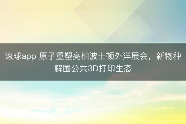 滚球app 原子重塑亮相波士顿外洋展会，新物种解围公共3D打印生态