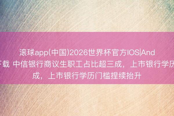 滚球app(中国)2026世界杯官方IOS|Android手机app下载 中信银行商议生职工占比超三成,上市银行学历门槛捏续抬升
