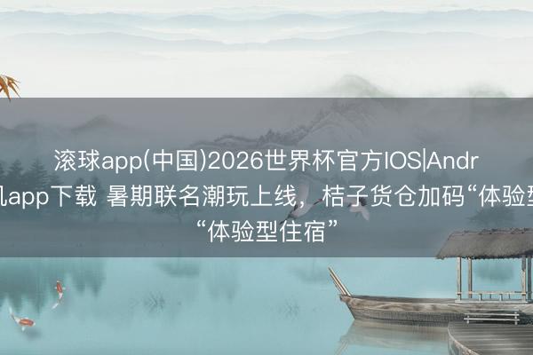 滚球app(中国)2026世界杯官方IOS|Android手机app下载 暑期联名潮玩上线，桔子货仓加码“体验型住宿”