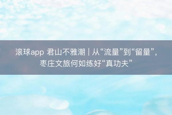 滚球app 君山不雅潮 | 从“流量”到“留量”,枣庄文旅何如练好“真功夫”