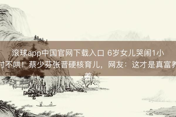 滚球app中国官网下载入口 6岁女儿哭闹1小时不哄!蔡少芬张晋硬核育儿,网友:这才是真富养