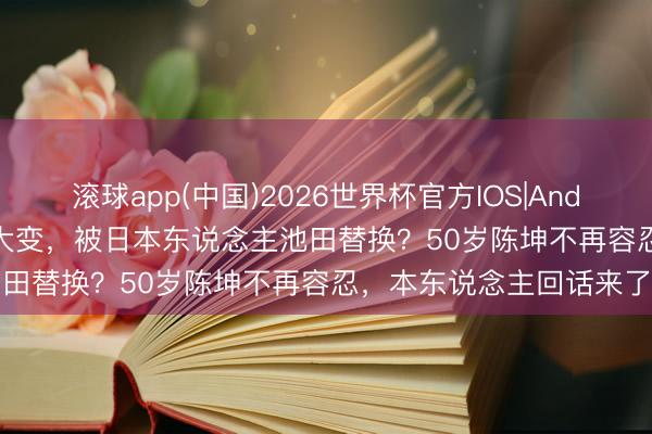 滚球app(中国)2026世界杯官方IOS|Android手机app下载 脾气大变，被日本东说念主池田替换？50岁陈坤不再容忍，本东说念主回话来了