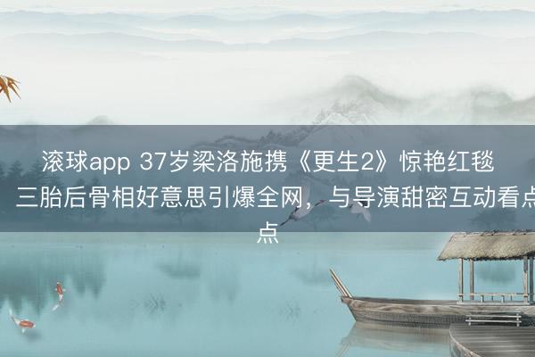 滚球app 37岁梁洛施携《更生2》惊艳红毯！三胎后骨相好意思引爆全网，与导演甜密互动看点