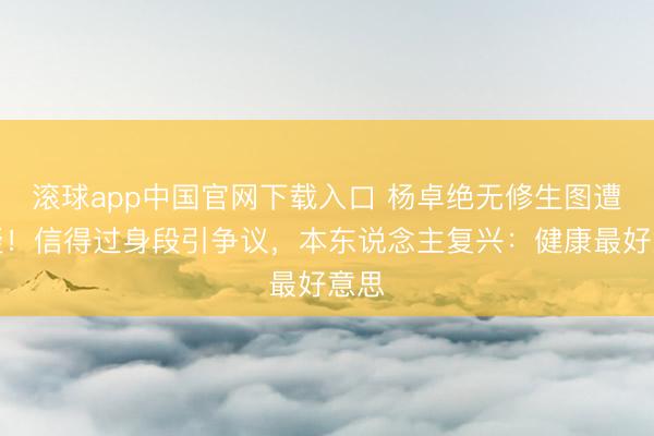 滚球app中国官网下载入口 杨卓绝无修生图遭质疑！信得过身段引争议，本东说念主复兴：健康最好意思