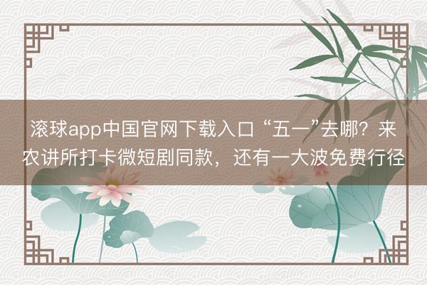 滚球app中国官网下载入口 “五一”去哪？来农讲所打卡微短剧同款，还有一大波免费行径