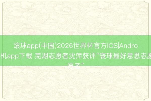 滚球app(中国)2026世界杯官方IOS|Android手机app下载 芜湖志愿者沈萍获评“寰球最好意思志愿者”