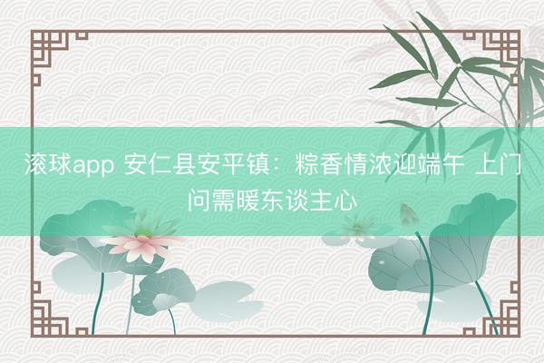 滚球app 安仁县安平镇：粽香情浓迎端午 上门问需暖东谈主心