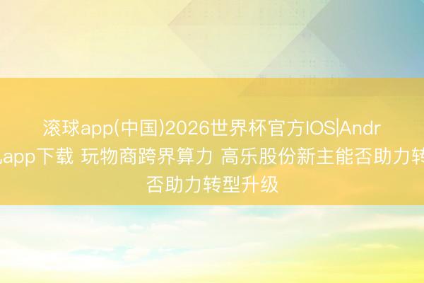 滚球app(中国)2026世界杯官方IOS|Android手机app下载 玩物商跨界算力 高乐股份新主能否助力转型升级
