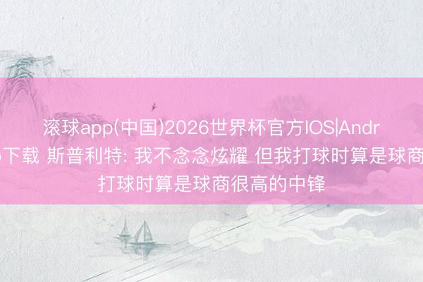 滚球app(中国)2026世界杯官方IOS|Android手机app下载 斯普利特: 我不念念炫耀 但我打球时算是球商很高的中锋