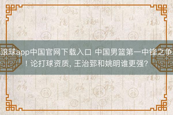 滚球app中国官网下载入口 中国男篮第一中锋之争! 论打球资质, 王治郅和姚明谁更强?