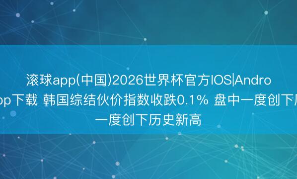 滚球app(中国)2026世界杯官方IOS|Android手机app下载 韩国综结伙价指数收跌0.1% 盘中一度创下历史新高