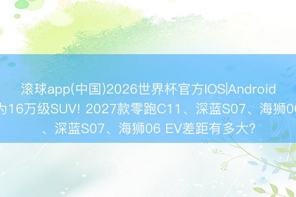 滚球app(中国)2026世界杯官方IOS|Android手机app下载 同为16万级SUV! 2027款零跑C11、深蓝S07、海狮06 EV差距有多大?