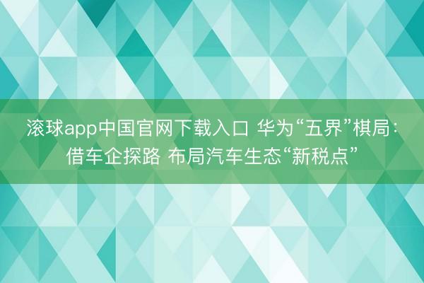 滚球app中国官网下载入口 华为“五界”棋局：借车企探路 布局汽车生态“新税点”