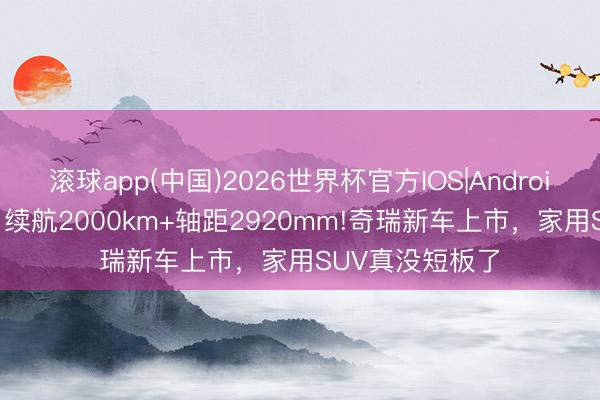 滚球app(中国)2026世界杯官方IOS|Android手机app下载 续航2000km+轴距2920mm!奇瑞新车上市，家用SUV真没短板了