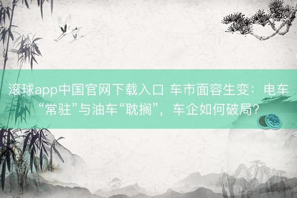 滚球app中国官网下载入口 车市面容生变：电车“常驻”与油车“耽搁”，车企如何破局?