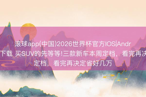 滚球app(中国)2026世界杯官方IOS|Android手机app下载 买SUV的先等等!三款新车本周定档，看完再决定省好几万