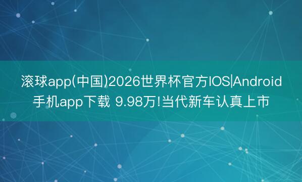 滚球app(中国)2026世界杯官方IOS|Android手机app下载 9.98万!当代新车认真上市