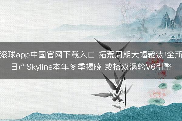 滚球app中国官网下载入口 拓荒周期大幅裁汰!全新日产Skyline本年冬季揭晓 或搭双涡轮V6引擎